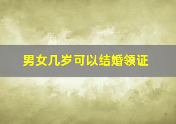 男女几岁可以结婚领证