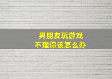 男朋友玩游戏不理你该怎么办