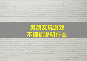 男朋友玩游戏不理你说明什么