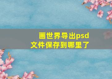 画世界导出psd文件保存到哪里了