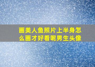 画美人鱼照片上半身怎么画才好看呢男生头像