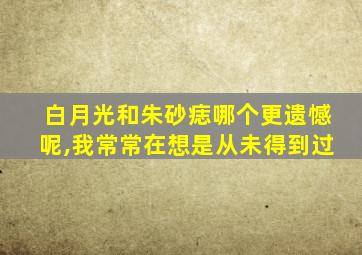 白月光和朱砂痣哪个更遗憾呢,我常常在想是从未得到过