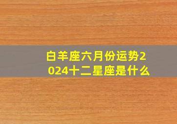 白羊座六月份运势2024十二星座是什么