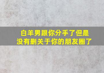 白羊男跟你分手了但是没有删关于你的朋友圈了