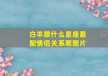 白羊跟什么星座最配情侣关系呢图片