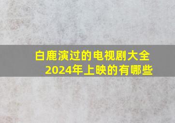 白鹿演过的电视剧大全2024年上映的有哪些