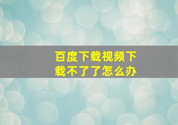 百度下载视频下载不了了怎么办