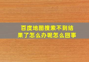 百度地图搜索不到结果了怎么办呢怎么回事