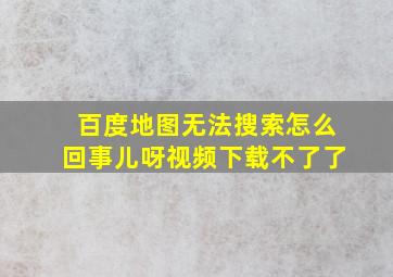 百度地图无法搜索怎么回事儿呀视频下载不了了