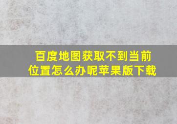 百度地图获取不到当前位置怎么办呢苹果版下载