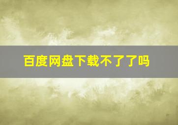 百度网盘下载不了了吗