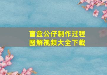 盲盒公仔制作过程图解视频大全下载