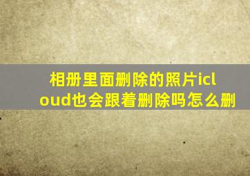 相册里面删除的照片icloud也会跟着删除吗怎么删