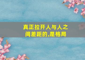 真正拉开人与人之间差距的,是格局