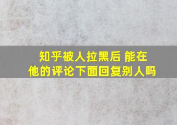 知乎被人拉黑后 能在他的评论下面回复别人吗