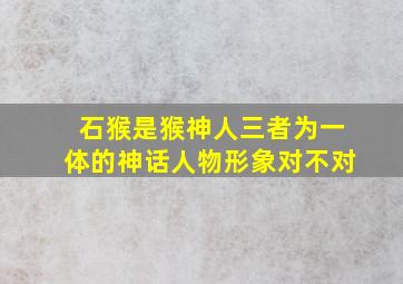 石猴是猴神人三者为一体的神话人物形象对不对