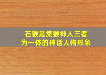 石猴是集猴神人三者为一体的神话人物形象