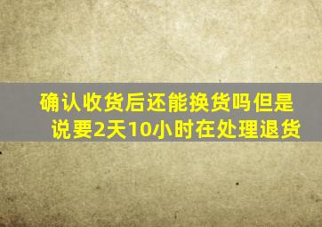 确认收货后还能换货吗但是说要2天10小时在处理退货