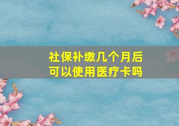 社保补缴几个月后可以使用医疗卡吗