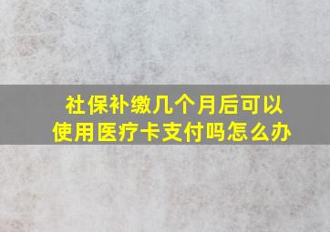 社保补缴几个月后可以使用医疗卡支付吗怎么办