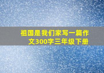 祖国是我们家写一篇作文300字三年级下册