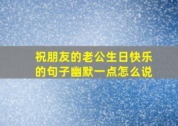 祝朋友的老公生日快乐的句子幽默一点怎么说