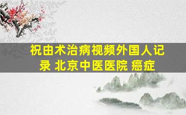 祝由术治病视频外国人记录 北京中医医院 癌症