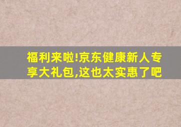 福利来啦!京东健康新人专享大礼包,这也太实惠了吧