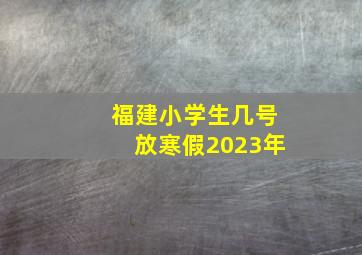 福建小学生几号放寒假2023年