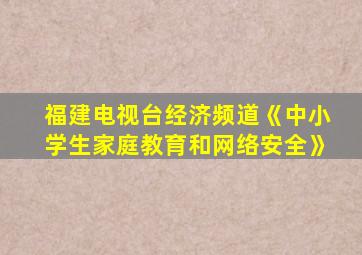 福建电视台经济频道《中小学生家庭教育和网络安全》