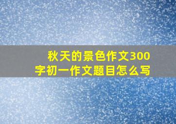 秋天的景色作文300字初一作文题目怎么写