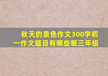 秋天的景色作文300字初一作文题目有哪些呢三年级