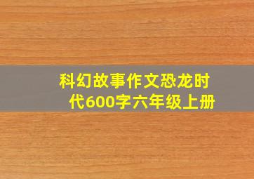 科幻故事作文恐龙时代600字六年级上册