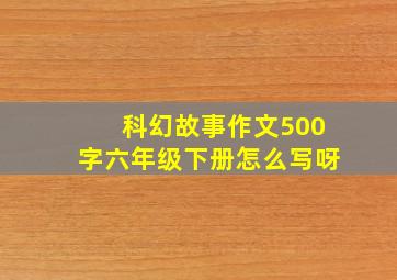 科幻故事作文500字六年级下册怎么写呀