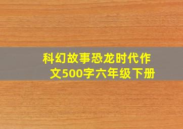 科幻故事恐龙时代作文500字六年级下册