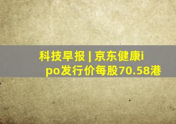 科技早报 | 京东健康ipo发行价每股70.58港