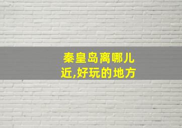 秦皇岛离哪儿近,好玩的地方