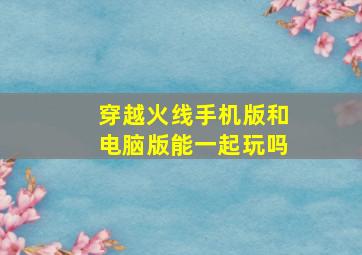 穿越火线手机版和电脑版能一起玩吗