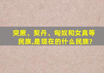 突厥、契丹、匈奴和女真等民族,是现在的什么民族?