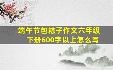 端午节包粽子作文六年级下册600字以上怎么写