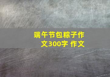 端午节包粽子作文300字 作文