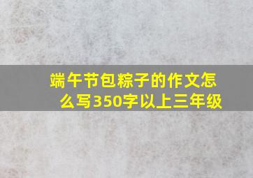 端午节包粽子的作文怎么写350字以上三年级