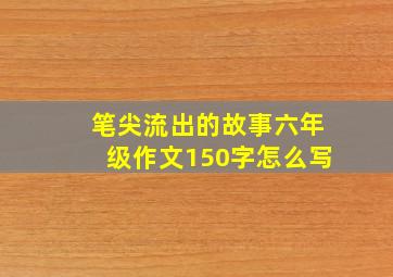 笔尖流出的故事六年级作文150字怎么写