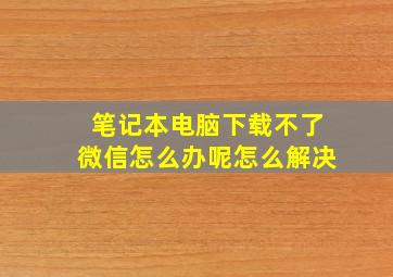 笔记本电脑下载不了微信怎么办呢怎么解决