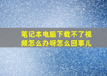 笔记本电脑下载不了视频怎么办呀怎么回事儿