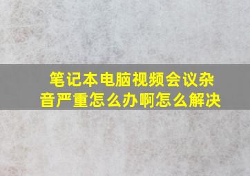 笔记本电脑视频会议杂音严重怎么办啊怎么解决