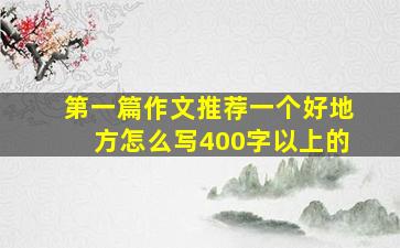 第一篇作文推荐一个好地方怎么写400字以上的