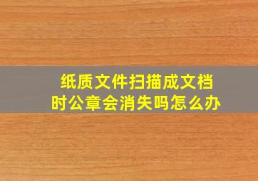 纸质文件扫描成文档时公章会消失吗怎么办