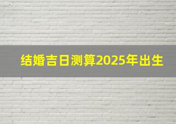 结婚吉日测算2025年出生