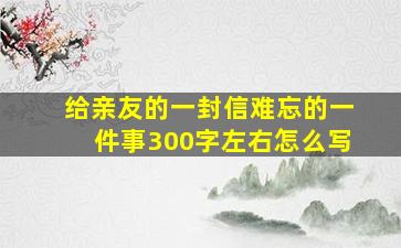 给亲友的一封信难忘的一件事300字左右怎么写